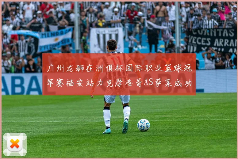 广州龙狮在洲俱杯国际职业篮球冠军赛福安站力克摩洛哥AS萨莱成功晋级