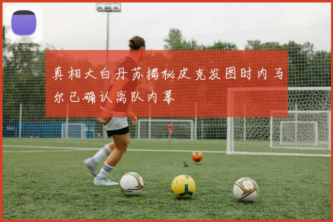 真相大白丹苏揭秘皮克发图时内马尔已确认离队内幕