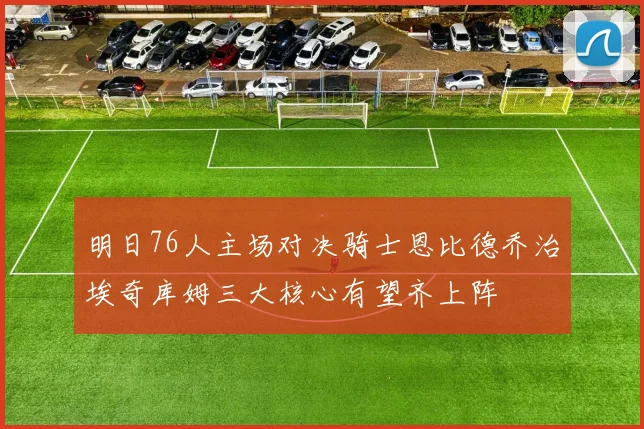 明日76人主场对决骑士恩比德乔治埃奇库姆三大核心有望齐上阵