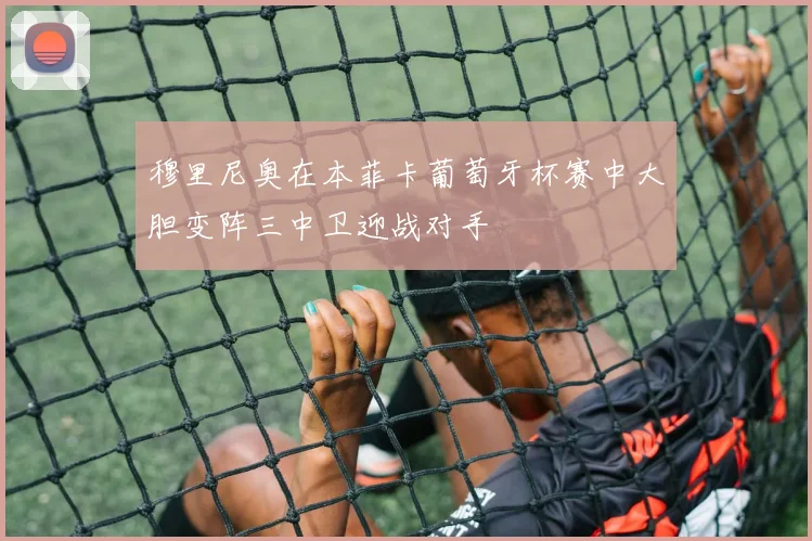 穆里尼奥在本菲卡葡萄牙杯赛中大胆变阵三中卫迎战对手