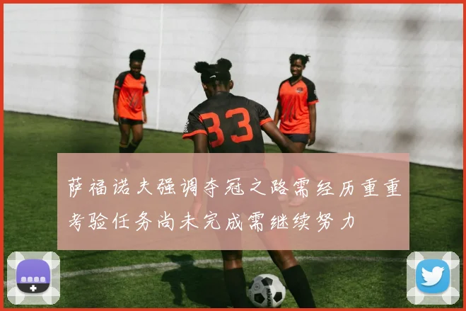 萨福诺夫强调夺冠之路需经历重重考验任务尚未完成需继续努力