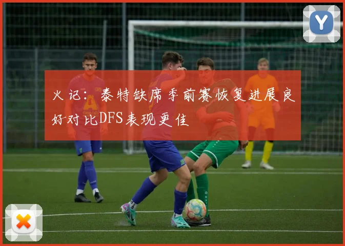 火记：泰特缺席季前赛恢复进展良好对比DFS表现更佳