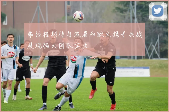 弗拉格期待与浓眉和欧文携手共战展现强大团队实力