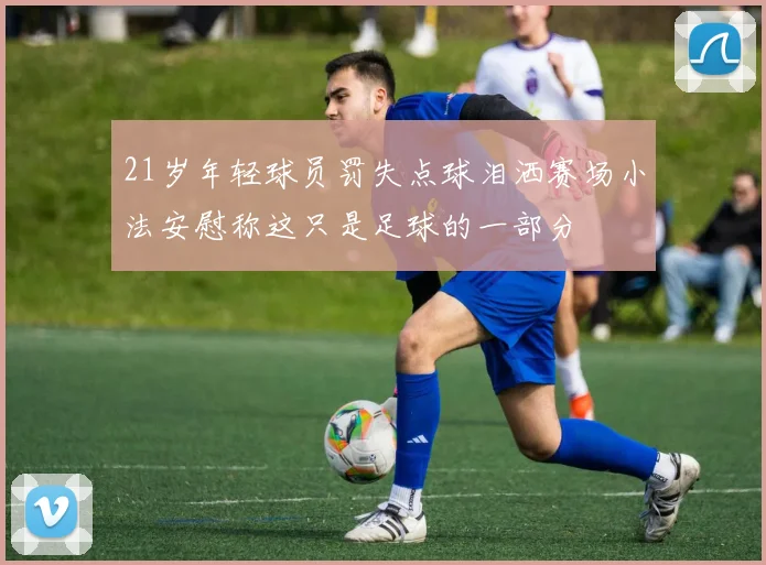 21岁年轻球员罚失点球泪洒赛场小法安慰称这只是足球的一部分
