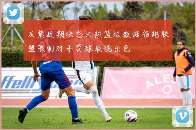 灰熊近期状态火热篮板数据领跑联盟限制对手罚球表现出色