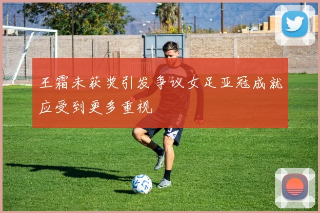 王霜未获奖引发争议女足亚冠成就应受到更多重视