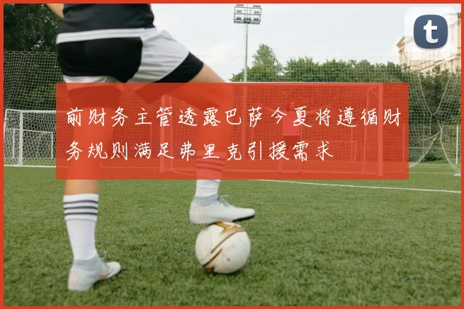 前财务主管透露巴萨今夏将遵循财务规则满足弗里克引援需求