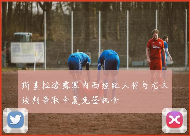 斯基拉透露塞内西经纪人将与尤文谈判争取今夏免签机会
