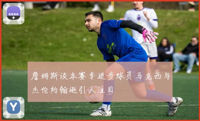 詹姆斯谈本赛季进步球员马克西与杰伦约翰逊引人注目