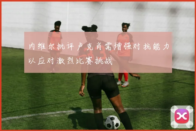 内维尔批评卢克肖需增强对抗能力以应对激烈比赛挑战