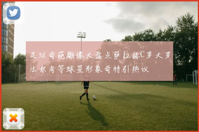 足坛奇葩雕像大盘点萨拉赫C罗大罗法尔考等球星形象奇特引热议