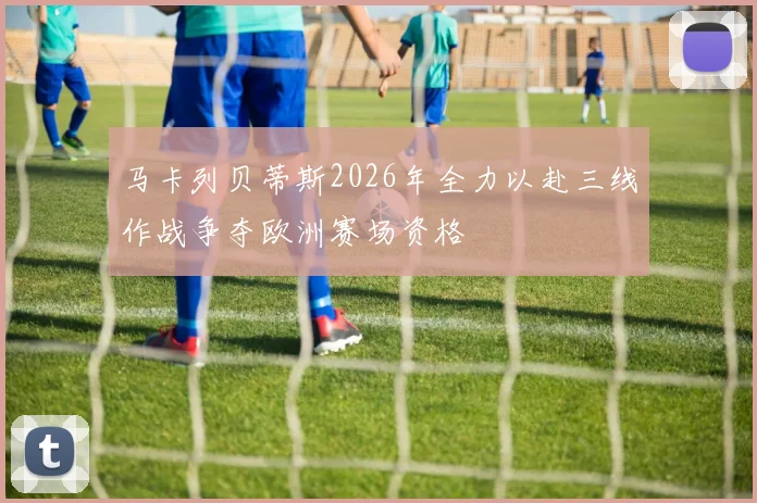马卡列贝蒂斯2026年全力以赴三线作战争夺欧洲赛场资格