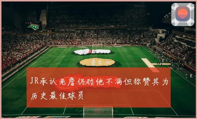 JR承认老詹仍对他不满但称赞其为历史最佳球员
