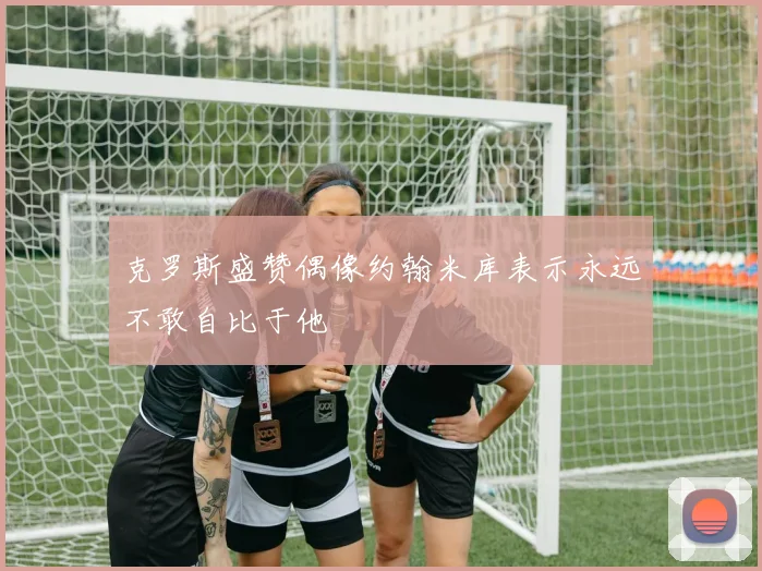 克罗斯盛赞偶像约翰米库表示永远不敢自比于他