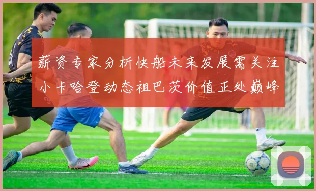 薪资专家分析快船未来发展需关注小卡哈登动态祖巴茨价值正处巅峰