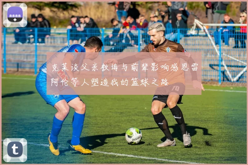 克莱谈父亲教诲与前辈影响感恩雷阿伦等人塑造我的篮球之路