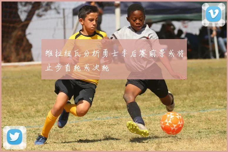 维拉纽瓦分析勇士季后赛前景或将止步首轮或次轮