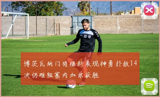 博茨瓦纳门将福科表现神勇扑救14次仍难阻塞内加尔获胜