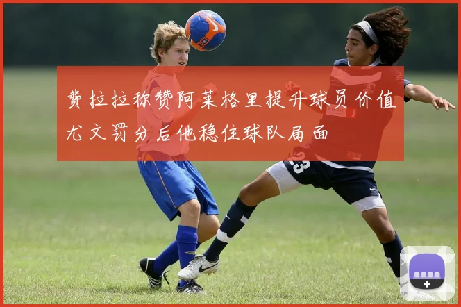 费拉拉称赞阿莱格里提升球员价值尤文罚分后他稳住球队局面
