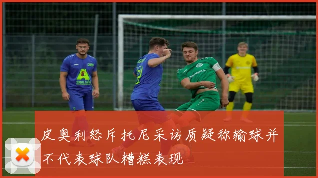 皮奥利怒斥托尼采访质疑称输球并不代表球队糟糕表现