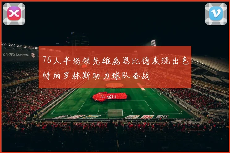 76人半场领先雄鹿恩比德表现出色特纳罗林斯助力球队奋战