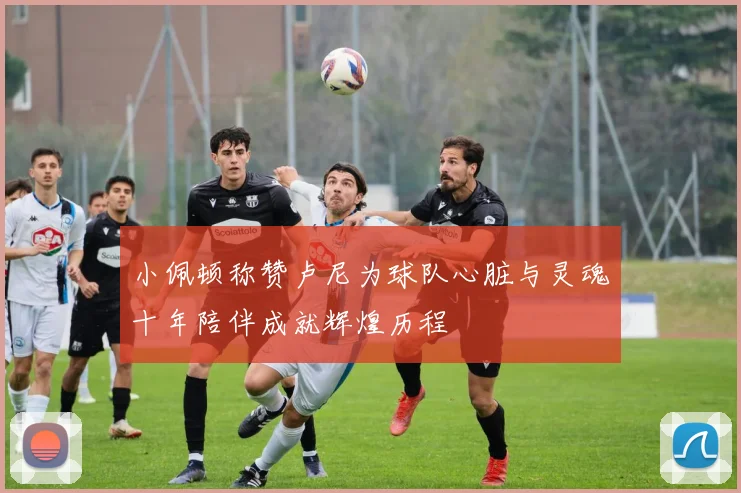 小佩顿称赞卢尼为球队心脏与灵魂十年陪伴成就辉煌历程