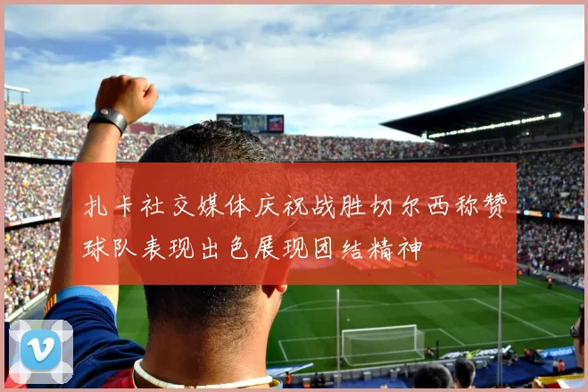 扎卡社交媒体庆祝战胜切尔西称赞球队表现出色展现团结精神