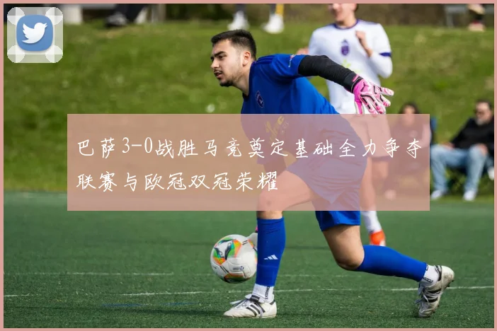 巴萨3-0战胜马竞奠定基础全力争夺联赛与欧冠双冠荣耀