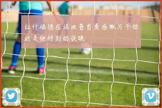 拉什福德在诺坎普首秀感慨万千称这是他特别的夜晚