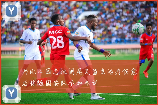 乃比江因急性阑尾炎留京治疗伤愈后将随国安队参加冬训