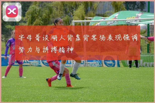 字母哥谈湖人背靠背客场表现强调努力与拼搏精神