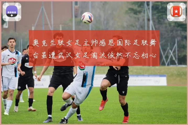 奥克兰联女足主帅感恩国际足联舞台虽遭武汉女足淘汰依然不忘初心