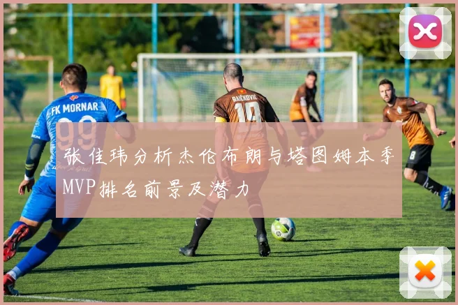 张佳玮分析杰伦布朗与塔图姆本季MVP排名前景及潜力