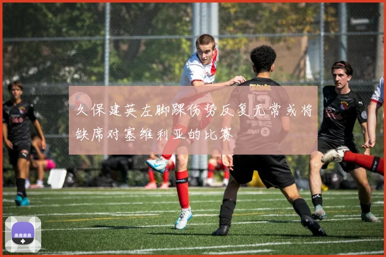 久保建英左脚踝伤势反复无常或将缺席对塞维利亚的比赛