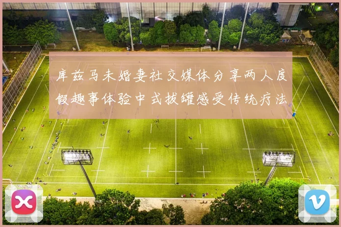 库兹马未婚妻社交媒体分享两人度假趣事体验中式拔罐感受传统疗法魅力