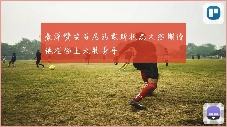 豪泽赞安芬尼西蒙斯状态火热期待他在场上大展身手