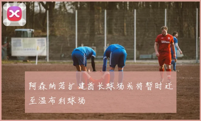 阿森纳若扩建酋长球场或将暂时迁至温布利球场