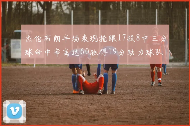 杰伦布朗半场表现抢眼17投8中三分球命中率高达60独得19分助力球队