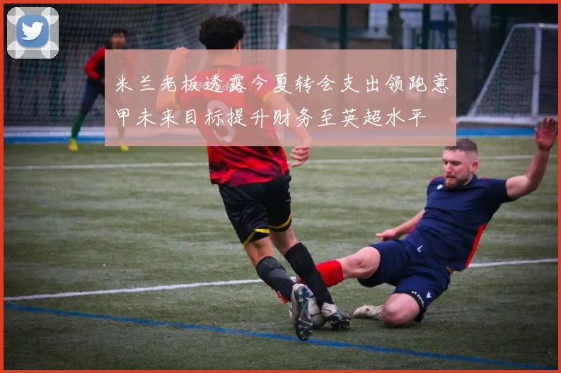 米兰老板透露今夏转会支出领跑意甲未来目标提升财务至英超水平