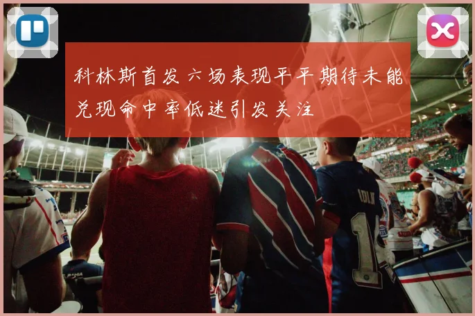 科林斯首发六场表现平平期待未能兑现命中率低迷引发关注