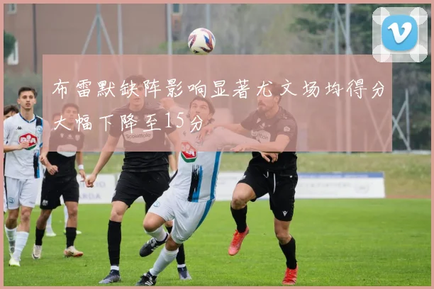 布雷默缺阵影响显著尤文场均得分大幅下降至15分