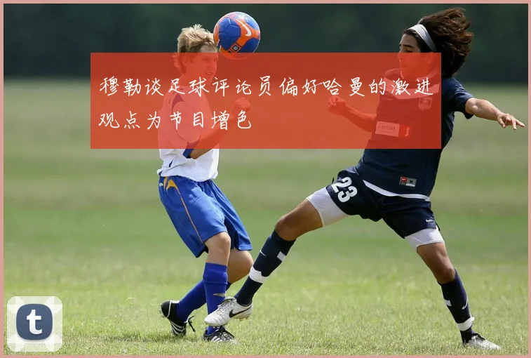 穆勒谈足球评论员偏好哈曼的激进观点为节目增色