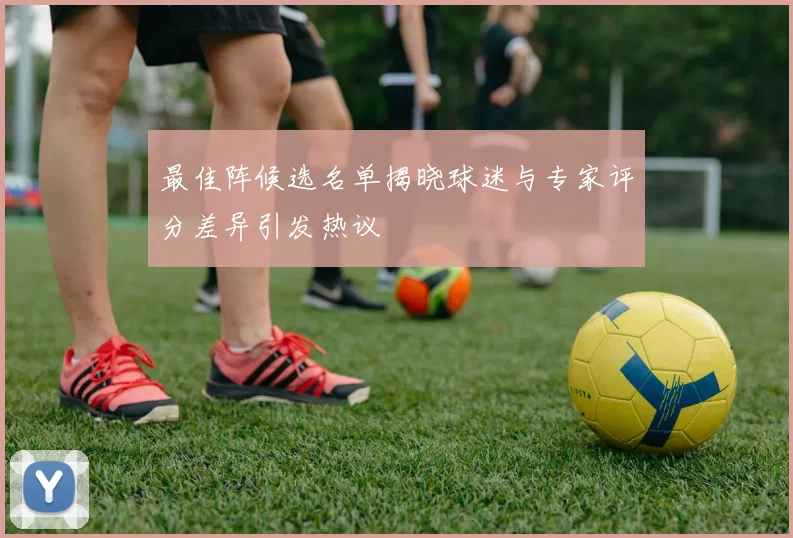 最佳阵候选名单揭晓球迷与专家评分差异引发热议
